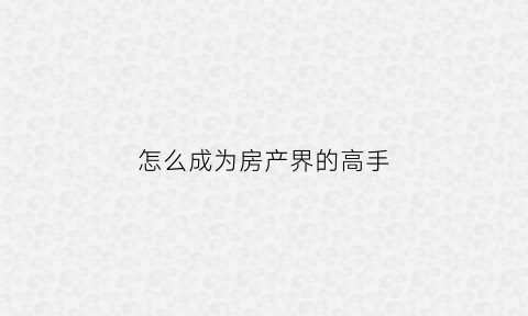怎么成为房产界的高手(怎样成为一名房产专家)