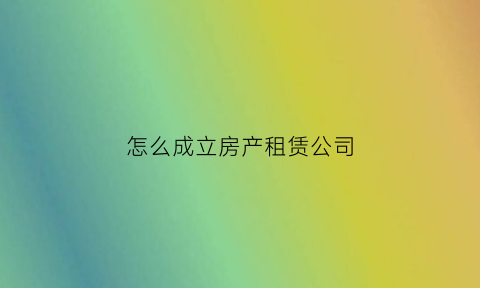 怎么成立房产租赁公司(成立房屋租赁公司)