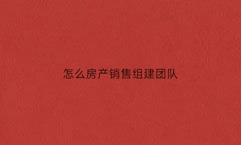 怎么房产销售组建团队(如何组建房地产销售团队)