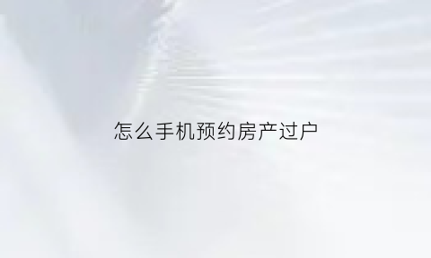 怎么手机预约房产过户(怎么网上预约房产过户app)