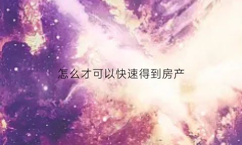 怎么才可以快速得到房产(怎样通过房产快速拿到钱)