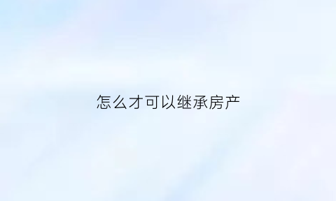 怎么才可以继承房产(怎么才能继承遗产)