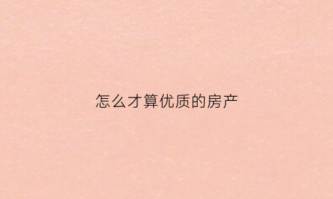 怎么才算优质的房产(什么样的房源算优质房源)