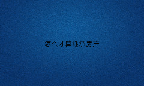怎么才算继承房产(怎么算继承财产)