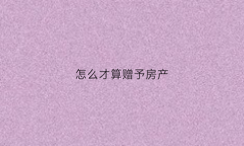 怎么才算赠予房产(什么算是赠与)