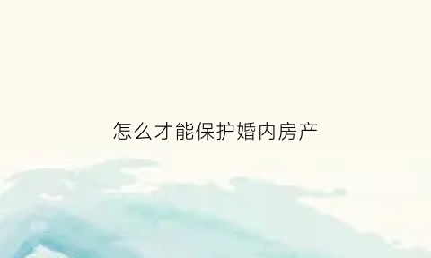 怎么才能保护婚内房产(婚姻如何保护财产)