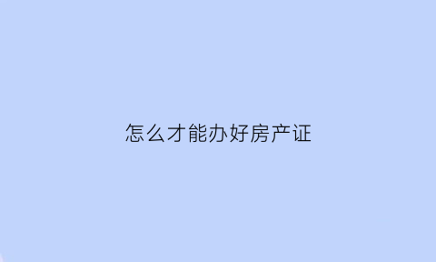 怎么才能办好房产证(怎么才可以办房产证)