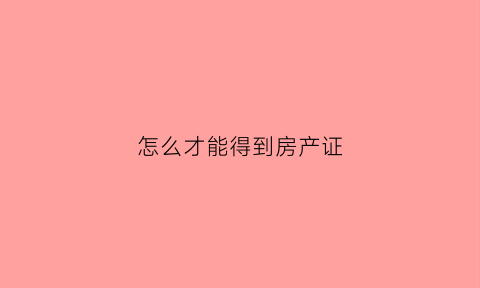 怎么才能得到房产证(如何才能拿到房产证)