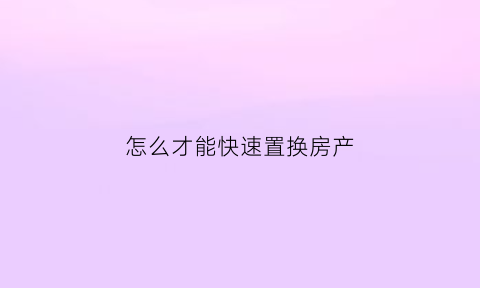 怎么才能快速置换房产(想置换房子该怎么操作)