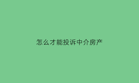 怎么才能投诉中介房产(想投诉房产中介应该怎么办)
