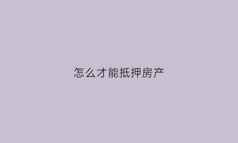 怎么才能抵押房产(怎么进行房产抵押)