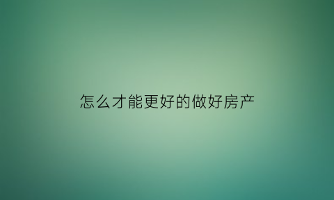 怎么才能更好的做好房产(怎么才能更好的做好房产销售)