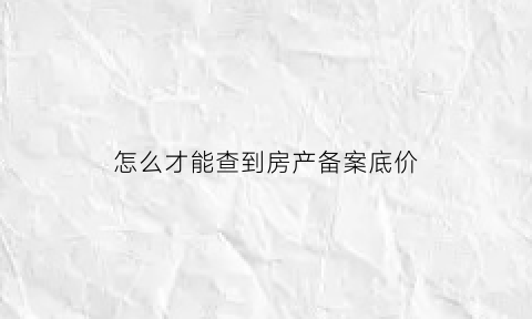 怎么才能查到房产备案底价(房产备案底价查询)