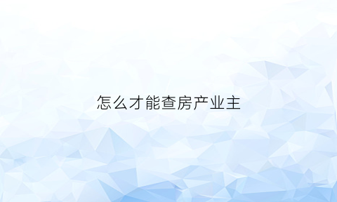 怎么才能查房产业主(怎么才能查房产业主是谁)