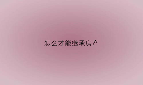 怎么才能继承房产(如何才能继承房产)