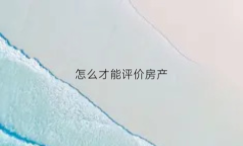 怎么才能评价房产(怎么才能评价房产中介)