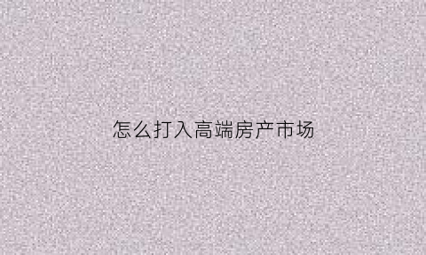 怎么打入高端房产市场(渠道房产销售怎样寻找高端客户)