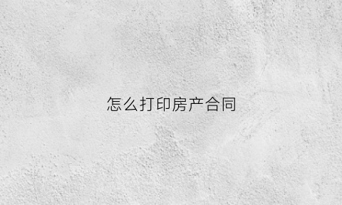 怎么打印房产合同(房屋合同怎么打)
