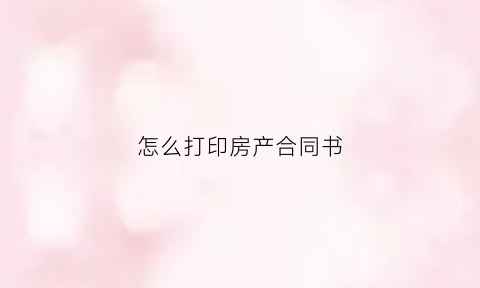 怎么打印房产合同书(怎样打印购房合同)