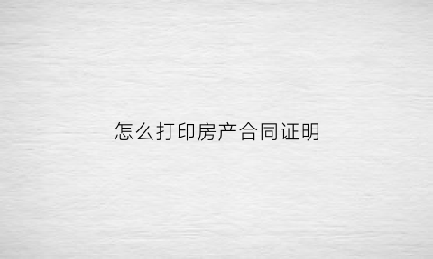 怎么打印房产合同证明(怎么打印房产合同证明材料)