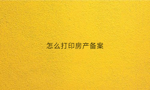 怎么打印房产备案(打印房产备案表需要什么资料)