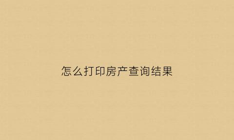 怎么打印房产查询结果(打印房产查询结果明细)
