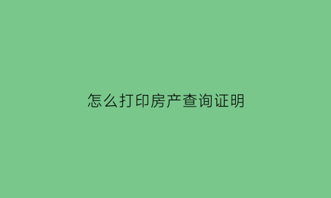 怎么打印房产查询证明(怎么打印房产查询证明呢)