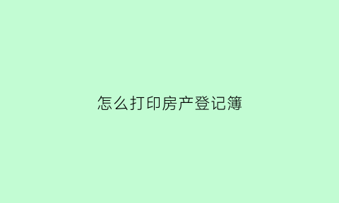 怎么打印房产登记簿(打印房产信息在哪里)