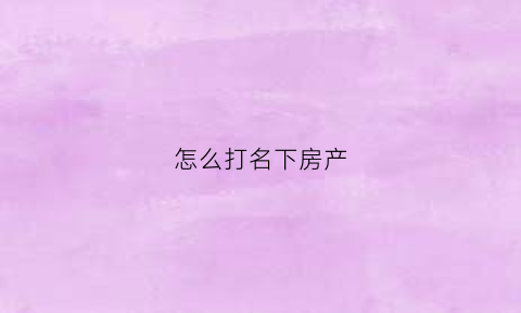 怎么打名下房产(名下房产怎么查)