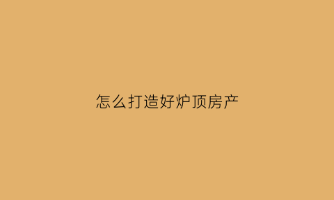 怎么打造好炉顶房产(炉顶是啥)