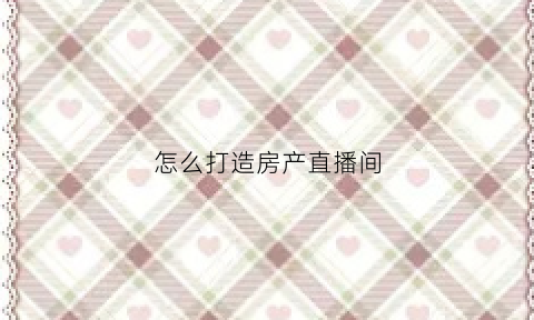 怎么打造房产直播间(直播房产知识怎么吸引人)