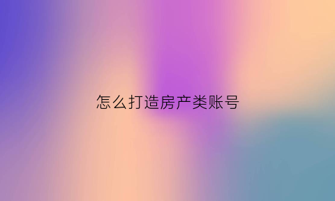 怎么打造房产类账号(房地产账号)