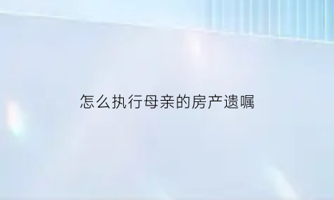 怎么执行母亲的房产遗嘱(怎么执行母亲的房产遗嘱手续)