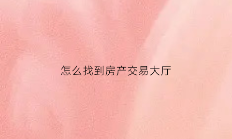 怎么找到房产交易大厅(房产交易大厅在哪里)