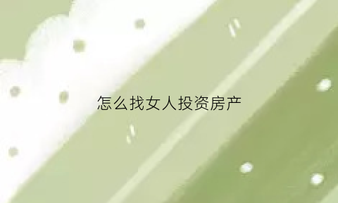 怎么找女人投资房产(怎么引导女人投资)