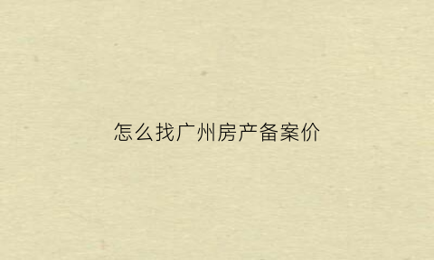 怎么找广州房产备案价(广州房产备案价格查询官网怎么查询)