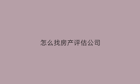 怎么找房产评估公司(房产评估公司需要什么手续)