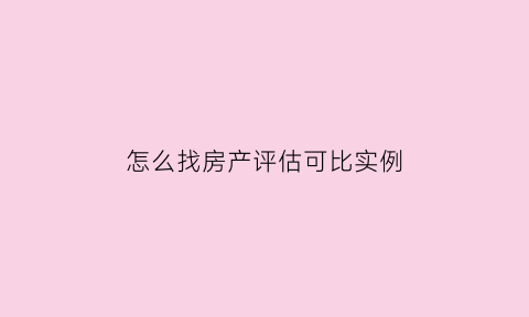 怎么找房产评估可比实例(如何评估房价怎么查询)