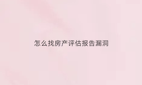 怎么找房产评估报告漏洞(怎么找房产评估报告漏洞的原因)