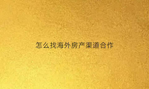 怎么找海外房产渠道合作(海外房产销售技巧)
