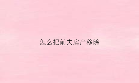 怎么把前夫房产移除(前夫的房子)