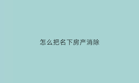 怎么把名下房产消除(怎么把房产上的名字去掉)