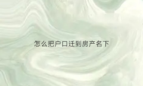 怎么把户口迁到房产名下(怎么将户口迁入个人房产)