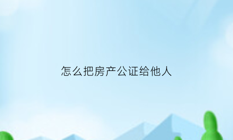 怎么把房产公证给他人(怎么把房产公证给别人)