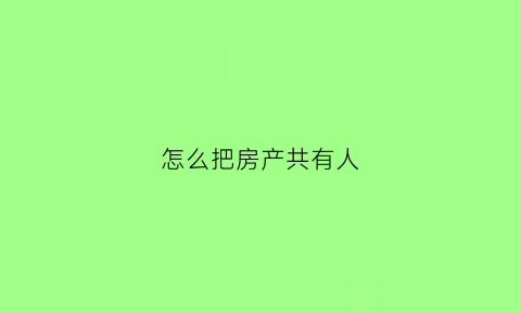 怎么把房产共有人(怎么把房产共有人写名字)