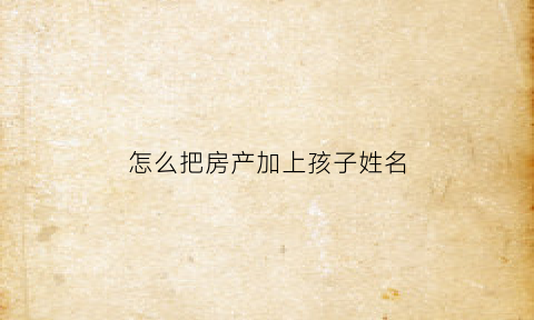 怎么把房产加上孩子姓名(房产怎么添加子女名字)