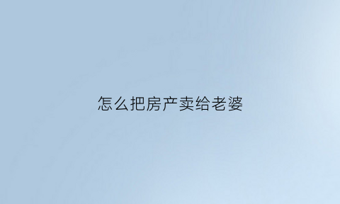 怎么把房产卖给老婆(怎么把房产卖给老婆呢)