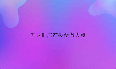 怎么把房产投资做大点(2020年如何投资房产)