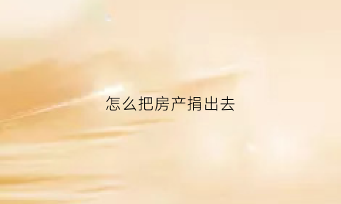 怎么把房产捐出去(把房子捐赠给国家在哪里办理)