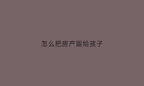 怎么把房产留给孩子(想把房产留给孩子怎么陈述)